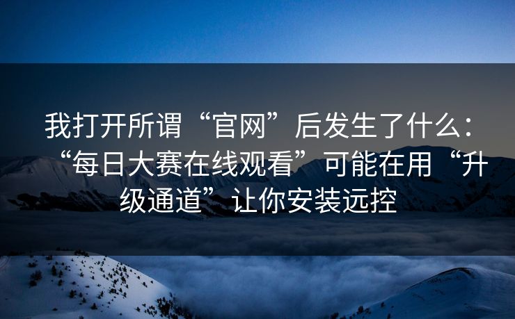 我打开所谓“官网”后发生了什么：“每日大赛在线观看”可能在用“升级通道”让你安装远控