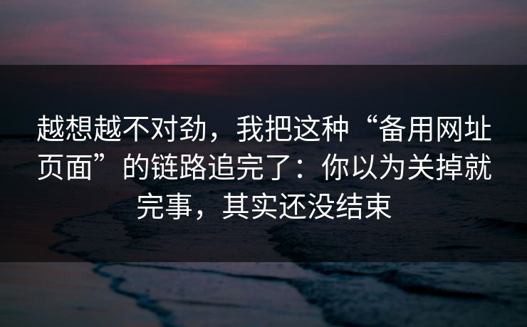 越想越不对劲,我把这种“备用网址页面”的链路追完了:你以为关掉就完事,其实还没结束 越想越不对劲,我把这种“备用网址页面”的链路追完了:你以为关掉就完事,其实还没结束