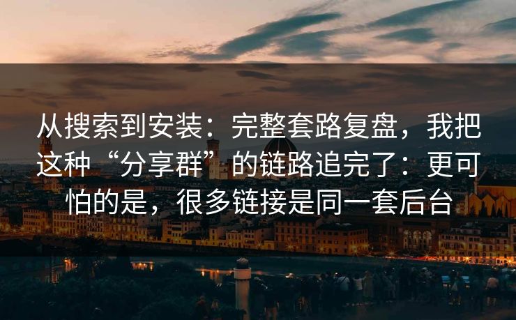 从搜索到安装:完整套路复盘,我把这种“分享群”的链路追完了:更可怕的是,很多链接是同一套后台 从搜索到安装:完整套路复盘,我把这种“分享群”的链路追完了:更可怕的是,很多链接是同一套后台