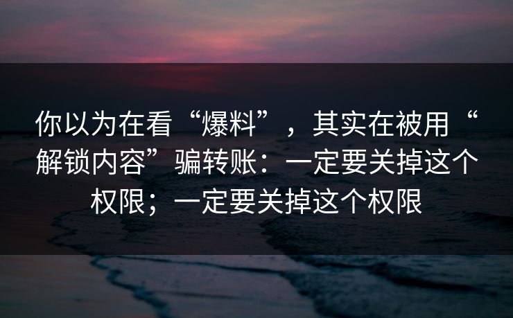 你以为在看“爆料”,其实在被用“解锁内容”骗转账:一定要关掉这个权限;一定要关掉这个权限 你以为在看“爆料”,其实在被用“解锁内容”骗转账:一定要关掉这个权限;一定要关掉这个权限