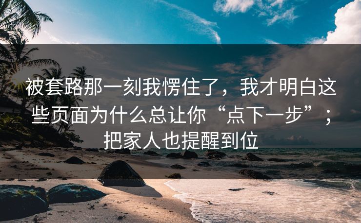 被套路那一刻我愣住了,我才明白这些页面为什么总让你“点下一步”;把家人也提醒到位 被套路那一刻我愣住了,我才明白这些页面为什么总让你“点下一步”;把家人也提醒到位