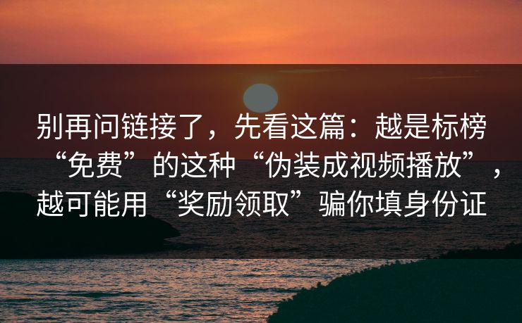 别再问链接了,先看这篇:越是标榜“免费”的这种“伪装成视频播放”,越可能用“奖励领取”骗你填身份证 别再问链接了,先看这篇:越是标榜“免费”的这种“伪装成视频播放”,越可能用“奖励领取”骗你填身份证