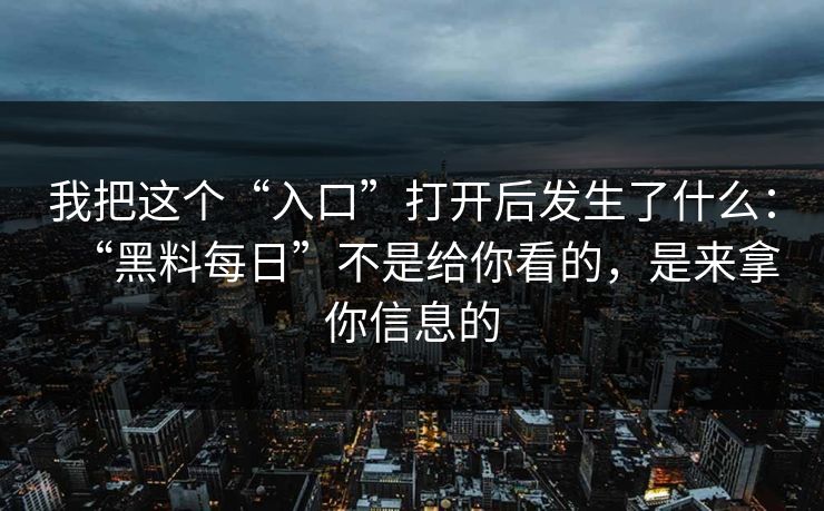 我把这个“入口”打开后发生了什么:“黑料每日”不是给你看的,是来拿你信息的 我把这个“入口”打开后发生了什么:“黑料每日”不是给你看的,是来拿你信息的