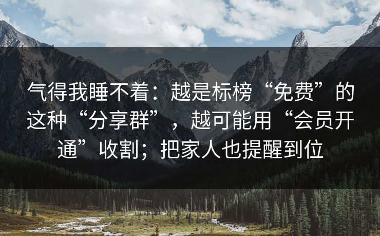 气得我睡不着：越是标榜“免费”的这种“分享群”，越可能用“会员开通”收割；把家人也提醒到位