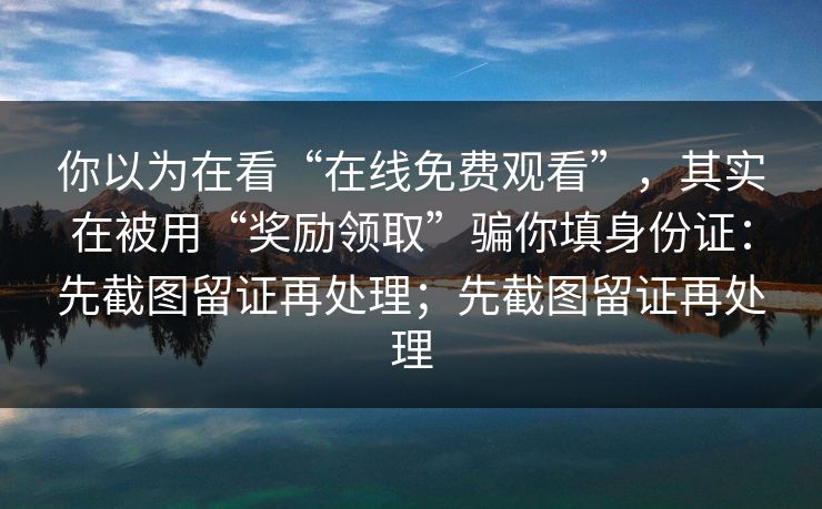 你以为在看“在线免费观看”，其实在被用“奖励领取”骗你填身份证：先截图留证再处理；先截图留证再处理