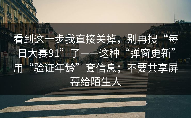 看到这一步我直接关掉，别再搜“每日大赛91”了——这种“弹窗更新”用“验证年龄”套信息；不要共享屏幕给陌生人
