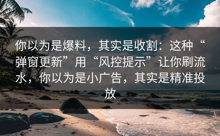你以为是爆料，其实是收割：这种“弹窗更新”用“风控提示”让你刷流水，你以为是小广告，其实是精准投放