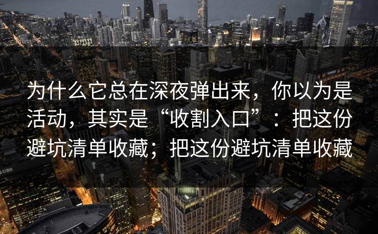 为什么它总在深夜弹出来,你以为是活动,其实是“收割入口”:把这份避坑清单收藏;把这份避坑清单收藏 为什么它总在深夜弹出来,你以为是活动,其实是“收割入口”:把这份避坑清单收藏;把这份避坑清单收藏
