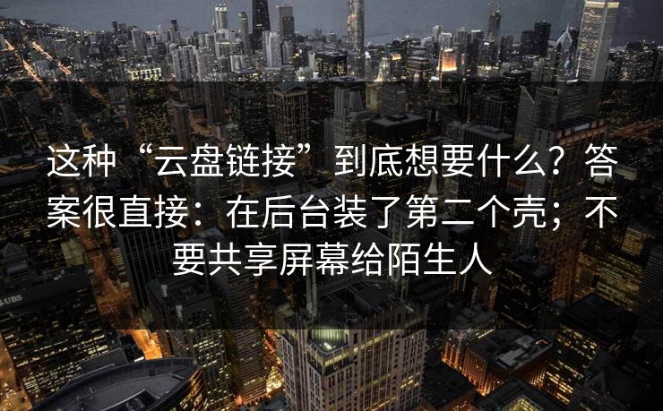 这种“云盘链接”到底想要什么?答案很直接:在后台装了第二个壳;不要共享屏幕给陌生人 这种“云盘链接”到底想要什么?答案很直接:在后台装了第二个壳;不要共享屏幕给陌生人