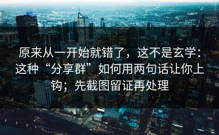 原来从一开始就错了，这不是玄学：这种“分享群”如何用两句话让你上钩；先截图留证再处理