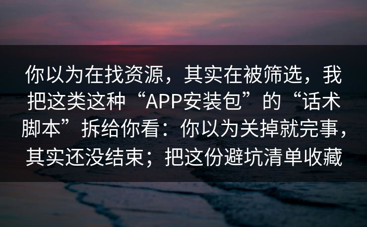你以为在找资源，其实在被筛选，我把这类这种“APP安装包”的“话术脚本”拆给你看：你以为关掉就完事，其实还没结束；把这份避坑清单收藏