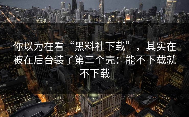 你以为在看“黑料社下载”，其实在被在后台装了第二个壳：能不下载就不下载