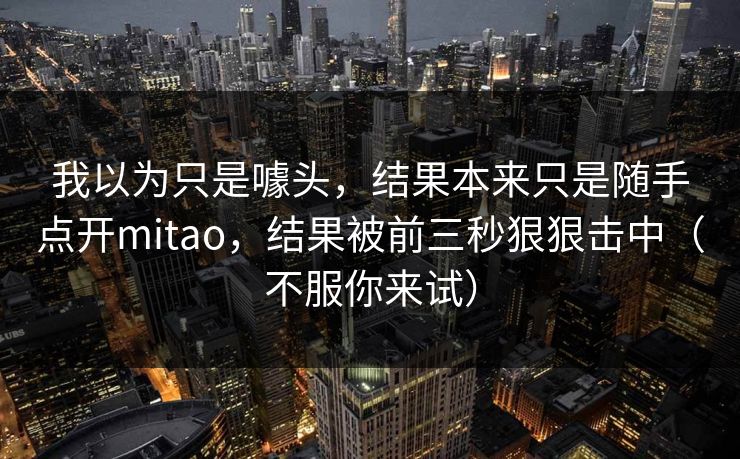 我以为只是噱头,结果本来只是随手点开mitao,结果被前三秒狠狠击中(不服你来试) 我以为只是噱头,结果本来只是随手点开mitao,结果被前三秒狠狠击中(不服你来试)