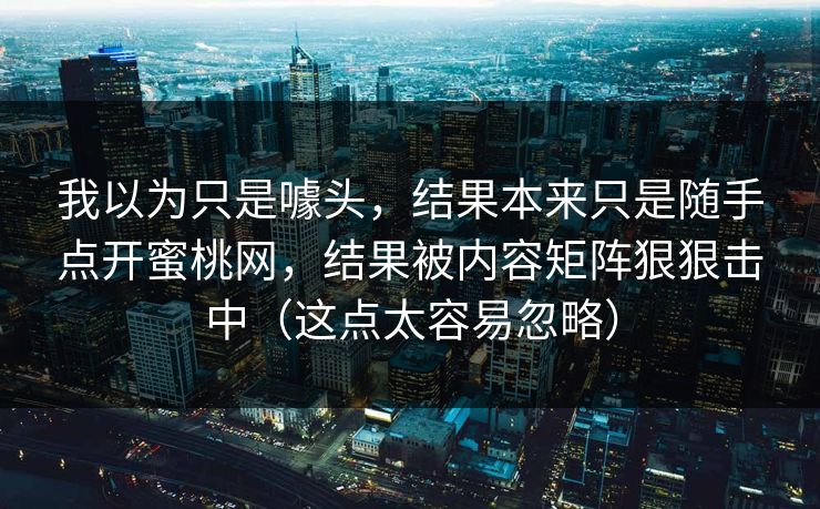 我以为只是噱头,结果本来只是随手点开蜜桃网,结果被内容矩阵狠狠击中(这点太容易忽略) 我以为只是噱头,结果本来只是随手点开蜜桃网,结果被内容矩阵狠狠击中(这点太容易忽略)