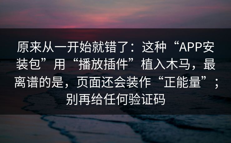 原来从一开始就错了:这种“APP安装包”用“播放插件”植入木马,最离谱的是,页面还会装作“正能量”;别再给任何验证码 原来从一开始就错了:这种“APP安装包”用“播放插件”植入木马,最离谱的是,页面还会装作“正能量”;别再给任何验证码