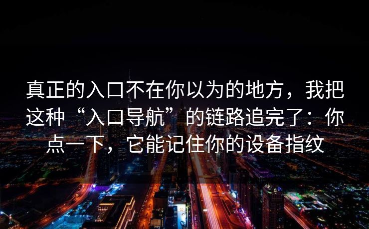 真正的入口不在你以为的地方,我把这种“入口导航”的链路追完了:你点一下,它能记住你的设备指纹 真正的入口不在你以为的地方,我把这种“入口导航”的链路追完了:你点一下,它能记住你的设备指纹