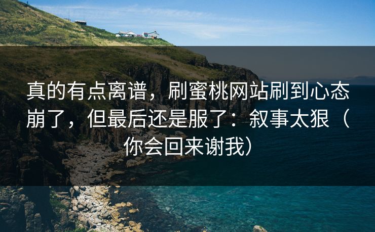 真的有点离谱,刷蜜桃网站刷到心态崩了,但最后还是服了:叙事太狠(你会回来谢我) 真的有点离谱,刷蜜桃网站刷到心态崩了,但最后还是服了:叙事太狠(你会回来谢我)