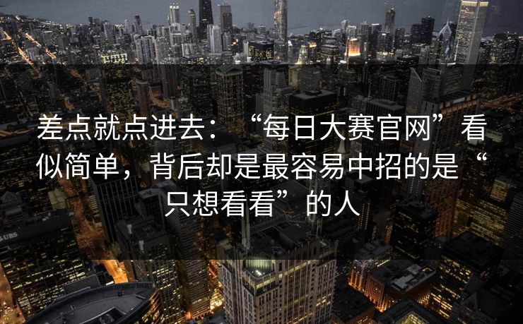 差点就点进去:“每日大赛官网”看似简单,背后却是最容易中招的是“只想看看”的人 差点就点进去:“每日大赛官网”看似简单,背后却是最容易中招的是“只想看看”的人