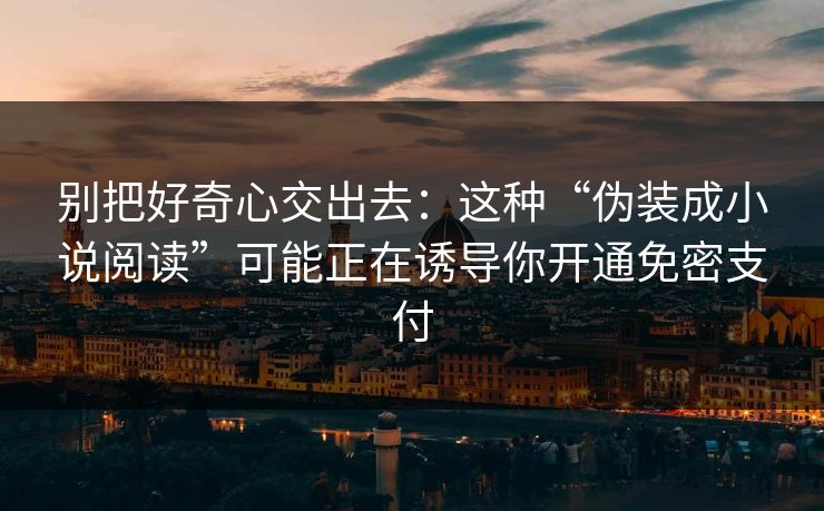 别把好奇心交出去:这种“伪装成小说阅读”可能正在诱导你开通免密支付 别把好奇心交出去:这种“伪装成小说阅读”可能正在诱导你开通免密支付