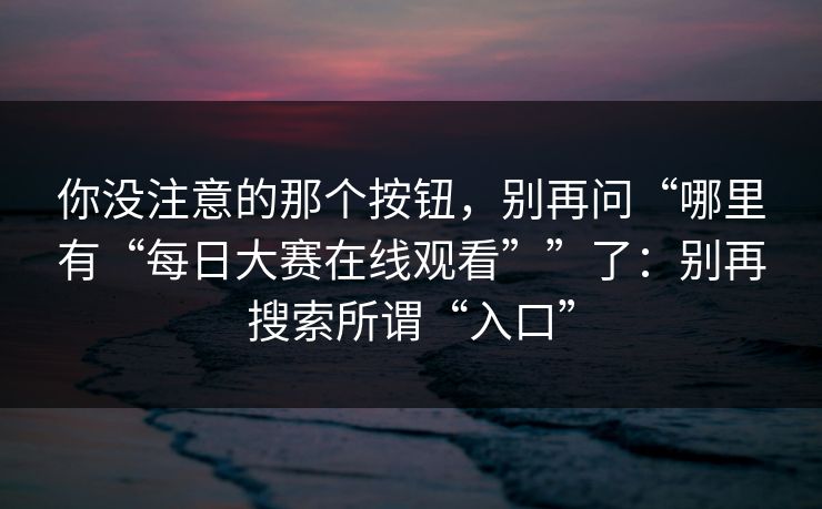 你没注意的那个按钮,别再问“哪里有“每日大赛在线观看””了:别再搜索所谓“入口” 你没注意的那个按钮,别再问“哪里有“每日大赛在线观看””了:别再搜索所谓“入口”