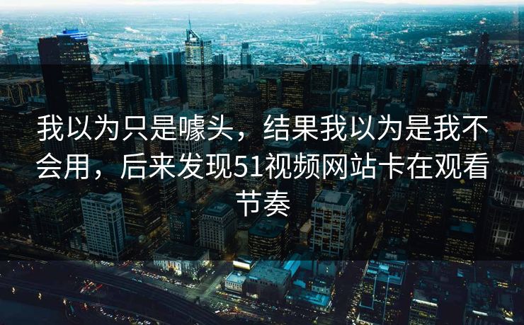 我以为只是噱头,结果我以为是我不会用,后来发现51视频网站卡在观看节奏 我以为只是噱头,结果我以为是我不会用,后来发现51视频网站卡在观看节奏
