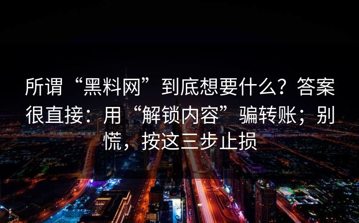 所谓“黑料网”到底想要什么?答案很直接:用“解锁内容”骗转账;别慌,按这三步止损 所谓“黑料网”到底想要什么?答案很直接:用“解锁内容”骗转账;别慌,按这三步止损