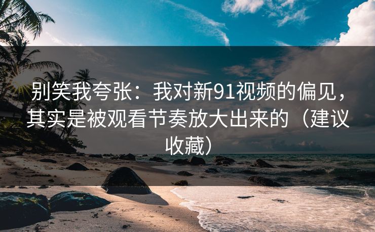 别笑我夸张:我对新91视频的偏见,其实是被观看节奏放大出来的(建议收藏) 别笑我夸张:我对新91视频的偏见,其实是被观看节奏放大出来的(建议收藏)
